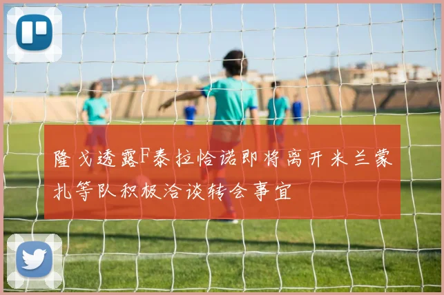 隆戈透露F泰拉恰诺即将离开米兰蒙扎等队积极洽谈转会事宜