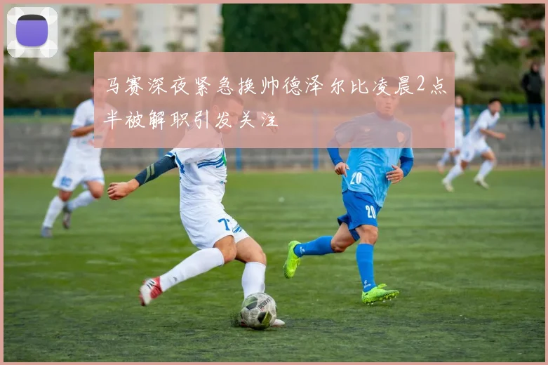 马赛深夜紧急换帅德泽尔比凌晨2点半被解职引发关注