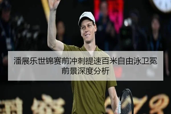 潘展乐世锦赛前冲刺提速百米自由泳卫冕前景深度分析