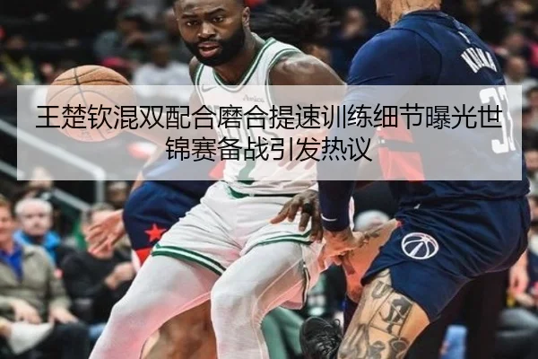 王楚钦混双配合磨合提速训练细节曝光世锦赛备战引发热议